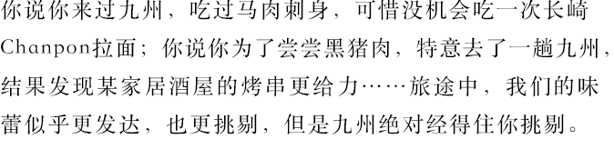 你說你來過九州，吃過馬肉刺身，可惜沒機會吃一次長崎Chanpon拉面；你說你為了嘗嘗黑豬肉，特意去了一趟九州，結果發現某家居酒屋的烤串更給力……旅途中，我們的味蕾似乎更發達，也更挑剔，但是九州絕對經得住你挑剔。